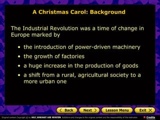 A Christmas Carol: Background


The Industrial Revolution was a time of change in
Europe marked by

  • the introduction of power-driven machinery
  • the growth of factories
  • a huge increase in the production of goods
  • a shift from a rural, agricultural society to a
    more urban one
 