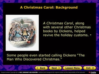 A Christmas Carol: Background



                    A Christmas Carol, along
                    with several other Christmas
                    books by Dickens, helped
                    revive the holiday customs.




Some people even started calling Dickens “The
Man Who Discovered Christmas.”
 