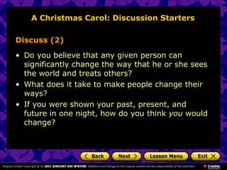 A Christmas Carol: Discussion Starters

Discuss (2)

• Do you believe that any given person can
  significantly change the way that he or she sees
  the world and treats others?
• What does it take to make people change their
  ways?
• If you were shown your past, present, and
  future in one night, how do you think you would
  change?
 