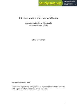 i
Introduction to a Christian worldview
A course in thinking Christianly
about the whole of life
Chris Gousmett
(c) Chris Gousmett, 1996
This edition is produced solely for use as a course manual and is not to be
sold, copied or otherwise reproduced in any form.
 
