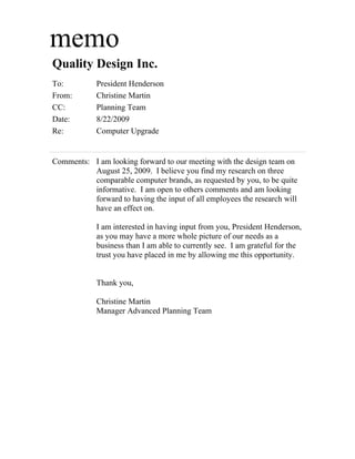 memo
Quality Design Inc.
To:         President Henderson
From:       Christine Martin
CC:         Planning Team
Date:       8/22/2009
Re:         Computer Upgrade


Comments: I am looking forward to our meeting with the design team on
          August 25, 2009. I believe you find my research on three
          comparable computer brands, as requested by you, to be quite
          informative. I am open to others comments and am looking
          forward to having the input of all employees the research will
          have an effect on.

            I am interested in having input from you, President Henderson,
            as you may have a more whole picture of our needs as a
            business than I am able to currently see. I am grateful for the
            trust you have placed in me by allowing me this opportunity.


            Thank you,

            Christine Martin
            Manager Advanced Planning Team
 