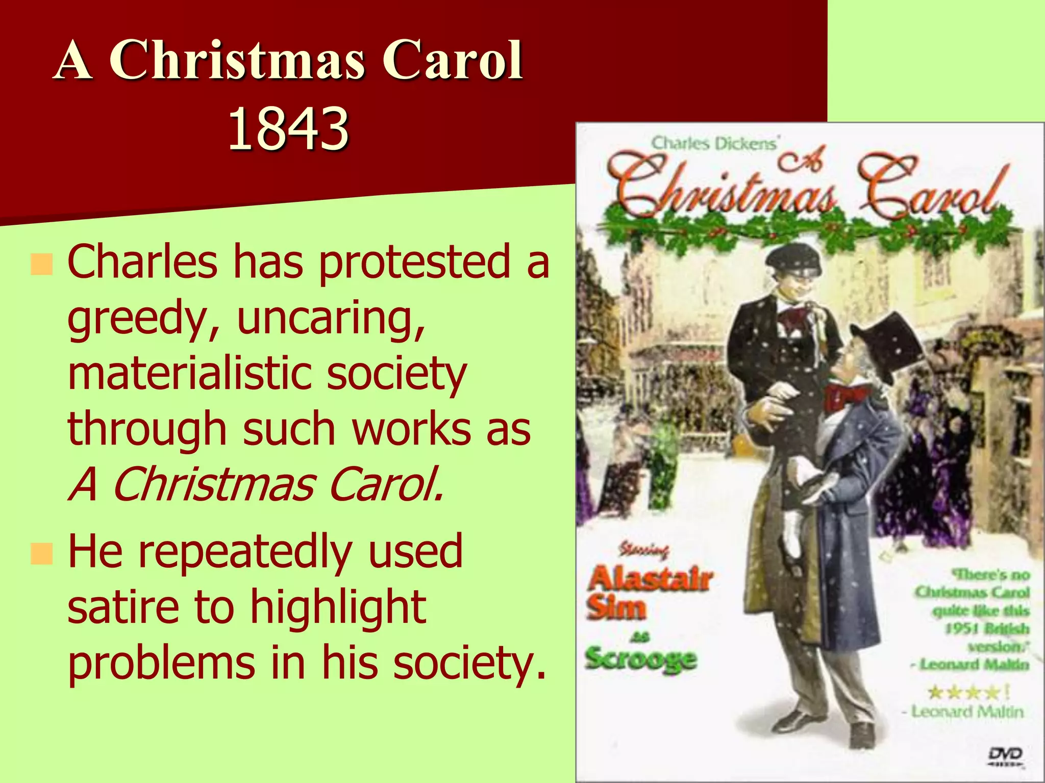 A Christmas Carol 
1843 
 Charles has protested a 
greedy, uncaring, 
materialistic society 
through such works as 
A Christmas Carol. 
 He repeatedly used 
satire to highlight 
problems in his society. 
 