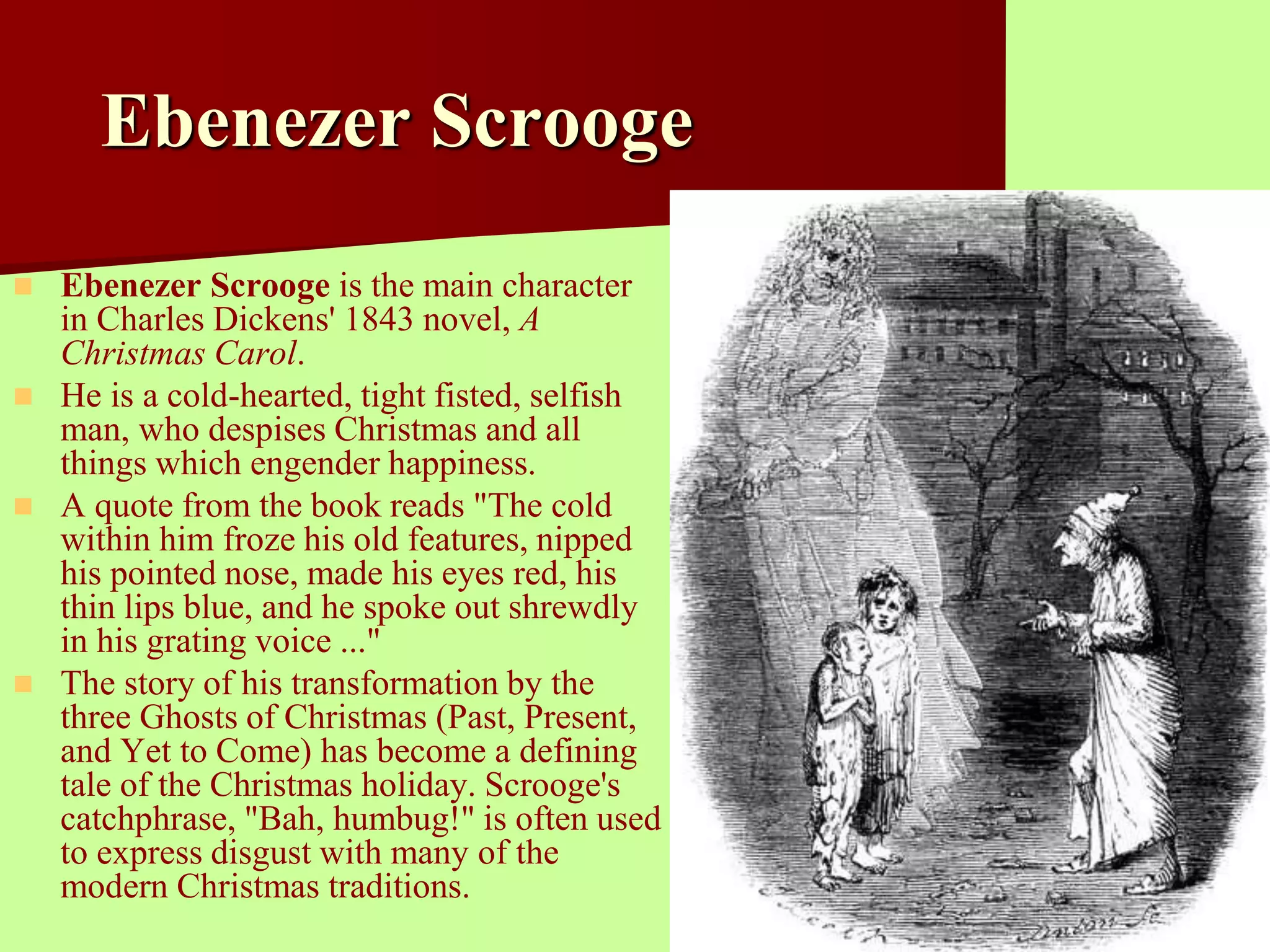Ebenezer Scrooge 
 Ebenezer Scrooge is the main character 
in Charles Dickens' 1843 novel, A 
Christmas Carol. 
 He is a cold-hearted, tight fisted, selfish 
man, who despises Christmas and all 
things which engender happiness. 
 A quote from the book reads "The cold 
within him froze his old features, nipped 
his pointed nose, made his eyes red, his 
thin lips blue, and he spoke out shrewdly 
in his grating voice ..." 
 The story of his transformation by the 
three Ghosts of Christmas (Past, Present, 
and Yet to Come) has become a defining 
tale of the Christmas holiday. Scrooge's 
catchphrase, "Bah, humbug!" is often used 
to express disgust with many of the 
modern Christmas traditions. 
 