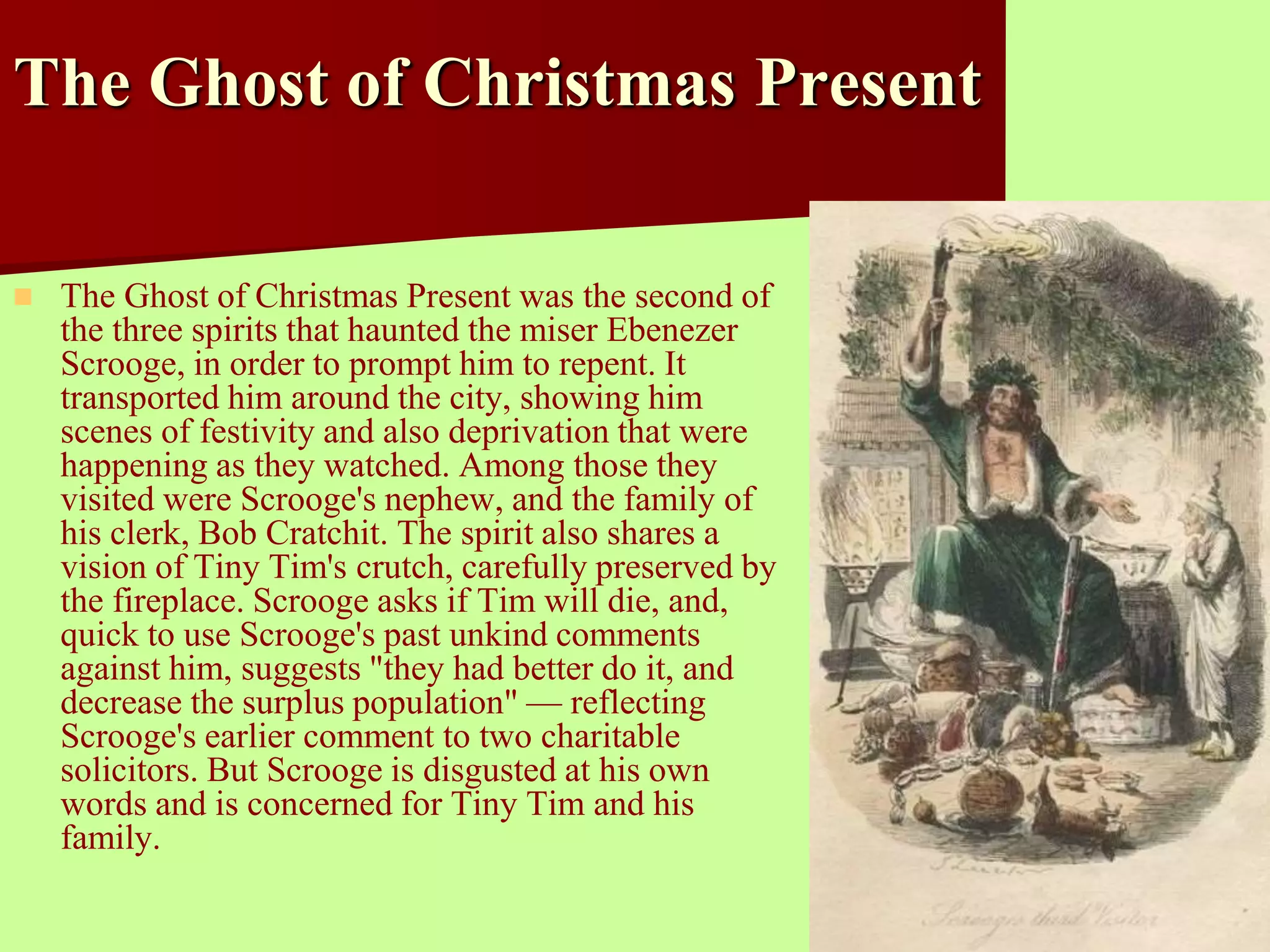 The Ghost of Christmas Present 
 The Ghost of Christmas Present was the second of 
the three spirits that haunted the miser Ebenezer 
Scrooge, in order to prompt him to repent. It 
transported him around the city, showing him 
scenes of festivity and also deprivation that were 
happening as they watched. Among those they 
visited were Scrooge's nephew, and the family of 
his clerk, Bob Cratchit. The spirit also shares a 
vision of Tiny Tim's crutch, carefully preserved by 
the fireplace. Scrooge asks if Tim will die, and, 
quick to use Scrooge's past unkind comments 
against him, suggests "they had better do it, and 
decrease the surplus population" — reflecting 
Scrooge's earlier comment to two charitable 
solicitors. But Scrooge is disgusted at his own 
words and is concerned for Tiny Tim and his 
family. 
 