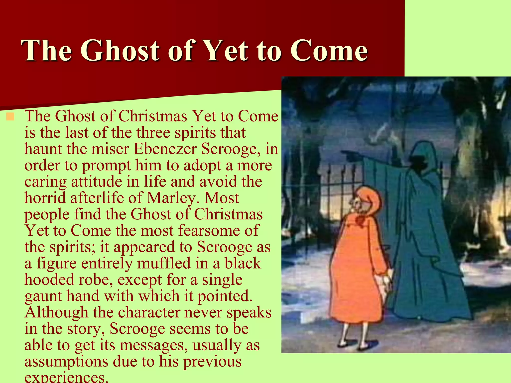 The Ghost of Yet to Come 
 The Ghost of Christmas Yet to Come 
is the last of the three spirits that 
haunt the miser Ebenezer Scrooge, in 
order to prompt him to adopt a more 
caring attitude in life and avoid the 
horrid afterlife of Marley. Most 
people find the Ghost of Christmas 
Yet to Come the most fearsome of 
the spirits; it appeared to Scrooge as 
a figure entirely muffled in a black 
hooded robe, except for a single 
gaunt hand with which it pointed. 
Although the character never speaks 
in the story, Scrooge seems to be 
able to get its messages, usually as 
assumptions due to his previous 
experiences. 
 