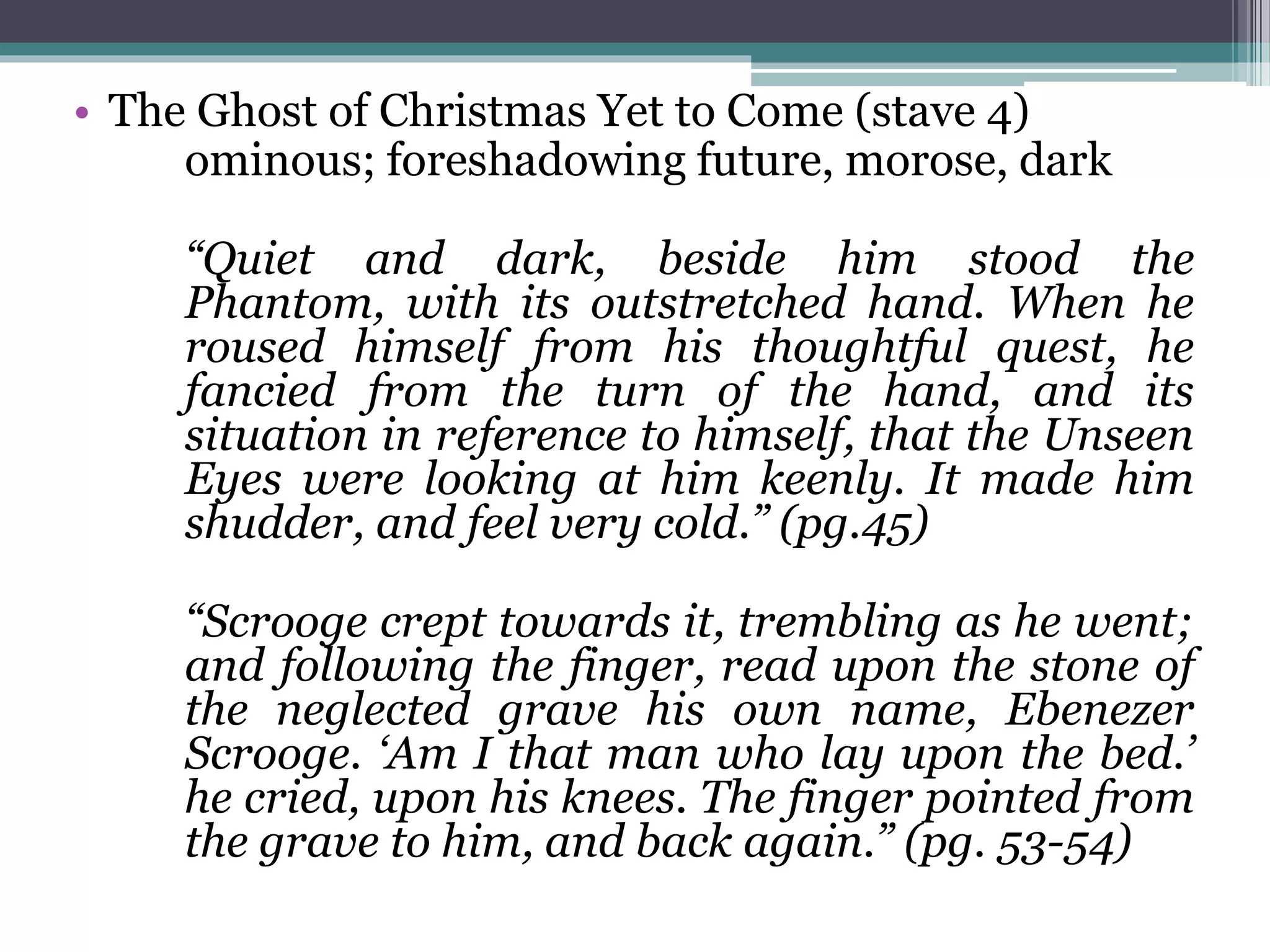 • The Ghost of Christmas Yet to Come (stave 4)
ominous; foreshadowing future, morose, dark
“Quiet and dark, beside him stood the
Phantom, with its outstretched hand. When he
roused himself from his thoughtful quest, he
fancied from the turn of the hand, and its
situation in reference to himself, that the Unseen
Eyes were looking at him keenly. It made him
shudder, and feel very cold.” (pg.45)
“Scrooge crept towards it, trembling as he went;
and following the finger, read upon the stone of
the neglected grave his own name, Ebenezer
Scrooge. ‘Am I that man who lay upon the bed.’
he cried, upon his knees. The finger pointed from
the grave to him, and back again.” (pg. 53-54)
 