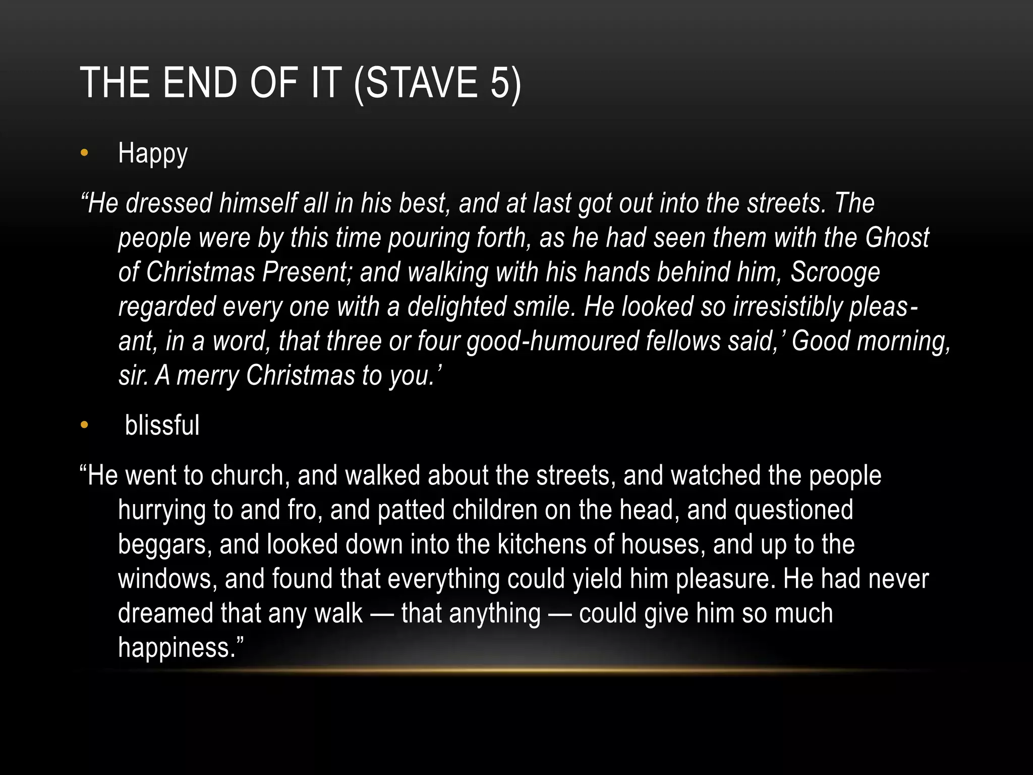 THE END OF IT (STAVE 5)
• Happy
“He dressed himself all in his best, and at last got out into the streets. The
people were by this time pouring forth, as he had seen them with the Ghost
of Christmas Present; and walking with his hands behind him, Scrooge
regarded every one with a delighted smile. He looked so irresistibly pleas-
ant, in a word, that three or four good-humoured fellows said,’ Good morning,
sir. A merry Christmas to you.’
• blissful
“He went to church, and walked about the streets, and watched the people
hurrying to and fro, and patted children on the head, and questioned
beggars, and looked down into the kitchens of houses, and up to the
windows, and found that everything could yield him pleasure. He had never
dreamed that any walk — that anything — could give him so much
happiness.”
 