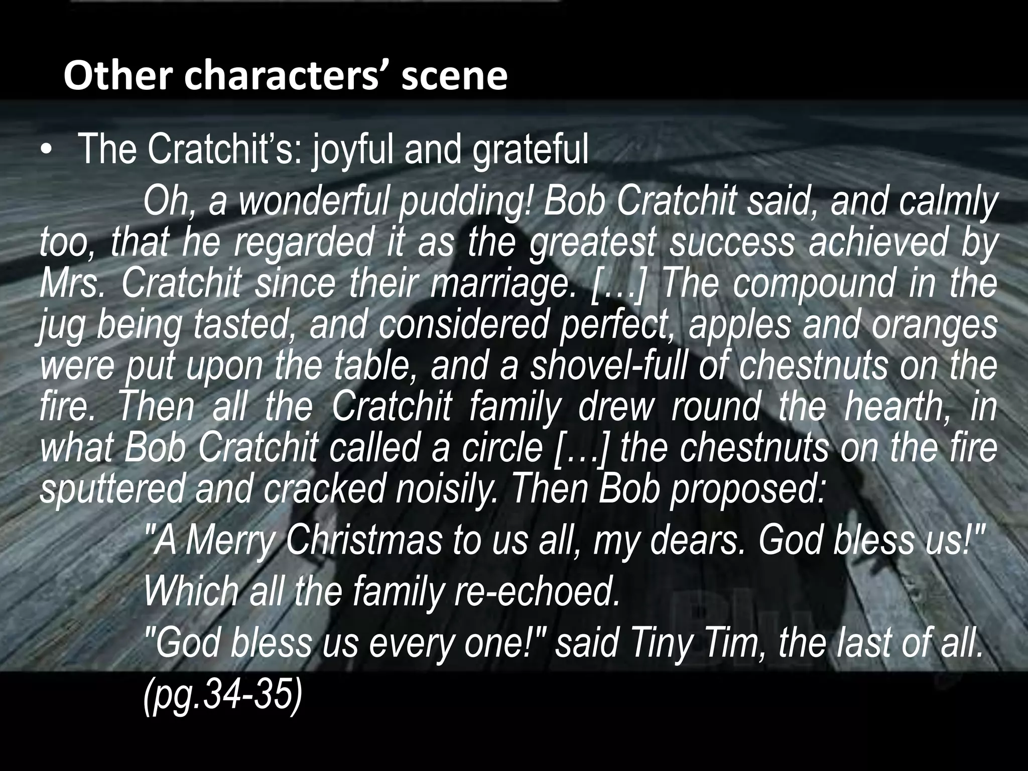 Other characters’ scene
• The Cratchit’s: joyful and grateful
Oh, a wonderful pudding! Bob Cratchit said, and calmly
too, that he regarded it as the greatest success achieved by
Mrs. Cratchit since their marriage. […] The compound in the
jug being tasted, and considered perfect, apples and oranges
were put upon the table, and a shovel-full of chestnuts on the
fire. Then all the Cratchit family drew round the hearth, in
what Bob Cratchit called a circle […] the chestnuts on the fire
sputtered and cracked noisily. Then Bob proposed:
"A Merry Christmas to us all, my dears. God bless us!"
Which all the family re-echoed.
"God bless us every one!" said Tiny Tim, the last of all.
(pg.34-35)
 