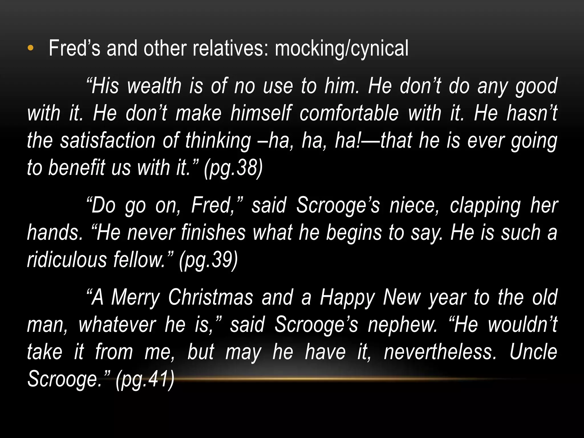 • Fred’s and other relatives: mocking/cynical
“His wealth is of no use to him. He don’t do any good
with it. He don’t make himself comfortable with it. He hasn’t
the satisfaction of thinking –ha, ha, ha!—that he is ever going
to benefit us with it.” (pg.38)
“Do go on, Fred,” said Scrooge’s niece, clapping her
hands. “He never finishes what he begins to say. He is such a
ridiculous fellow.” (pg.39)
“A Merry Christmas and a Happy New year to the old
man, whatever he is,” said Scrooge’s nephew. “He wouldn’t
take it from me, but may he have it, nevertheless. Uncle
Scrooge.” (pg.41)
 