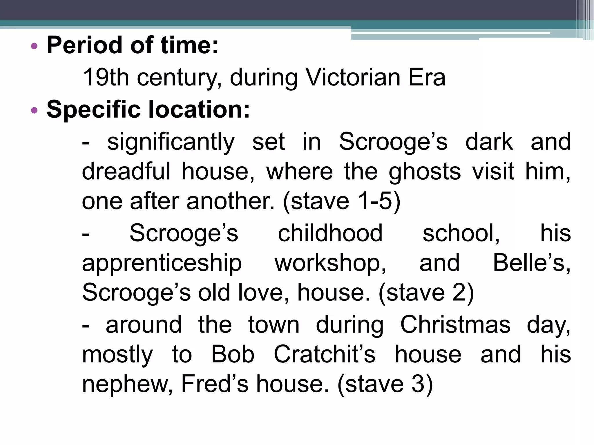 • Period of time:
19th century, during Victorian Era
• Specific location:
- significantly set in Scrooge’s dark and
dreadful house, where the ghosts visit him,
one after another. (stave 1-5)
- Scrooge’s childhood school, his
apprenticeship workshop, and Belle’s,
Scrooge’s old love, house. (stave 2)
- around the town during Christmas day,
mostly to Bob Cratchit’s house and his
nephew, Fred’s house. (stave 3)
 