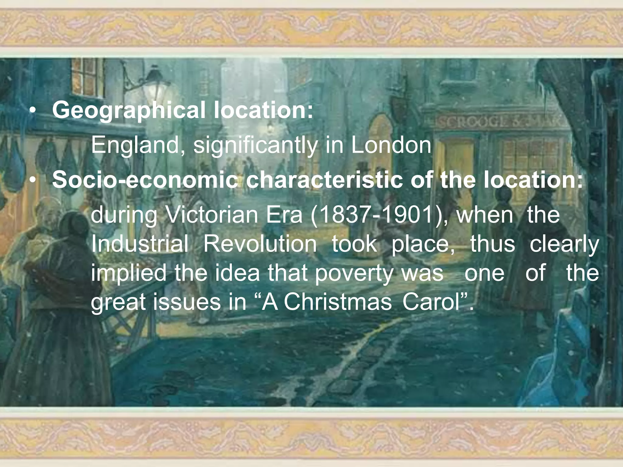 • Geographical location:
England, significantly in London
• Socio-economic characteristic of the location:
during Victorian Era (1837-1901), when the
Industrial Revolution took place, thus clearly
implied the idea that poverty was one of the
great issues in “A Christmas Carol”.
 