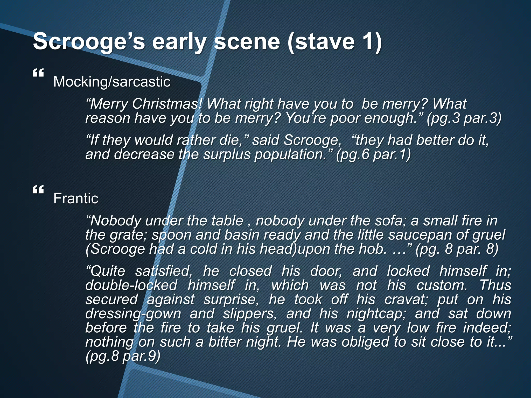 Scrooge’s early scene (stave 1)
 Mocking/sarcastic
“Merry Christmas! What right have you to be merry? What
reason have you to be merry? You’re poor enough.” (pg.3 par.3)
“If they would rather die,” said Scrooge, “they had better do it,
and decrease the surplus population.” (pg.6 par.1)
 Frantic
“Nobody under the table , nobody under the sofa; a small fire in
the grate; spoon and basin ready and the little saucepan of gruel
(Scrooge had a cold in his head)upon the hob. …” (pg. 8 par. 8)
“Quite satisfied, he closed his door, and locked himself in;
double-locked himself in, which was not his custom. Thus
secured against surprise, he took off his cravat; put on his
dressing-gown and slippers, and his nightcap; and sat down
before the fire to take his gruel. It was a very low fire indeed;
nothing on such a bitter night. He was obliged to sit close to it...”
(pg.8 par.9)
 