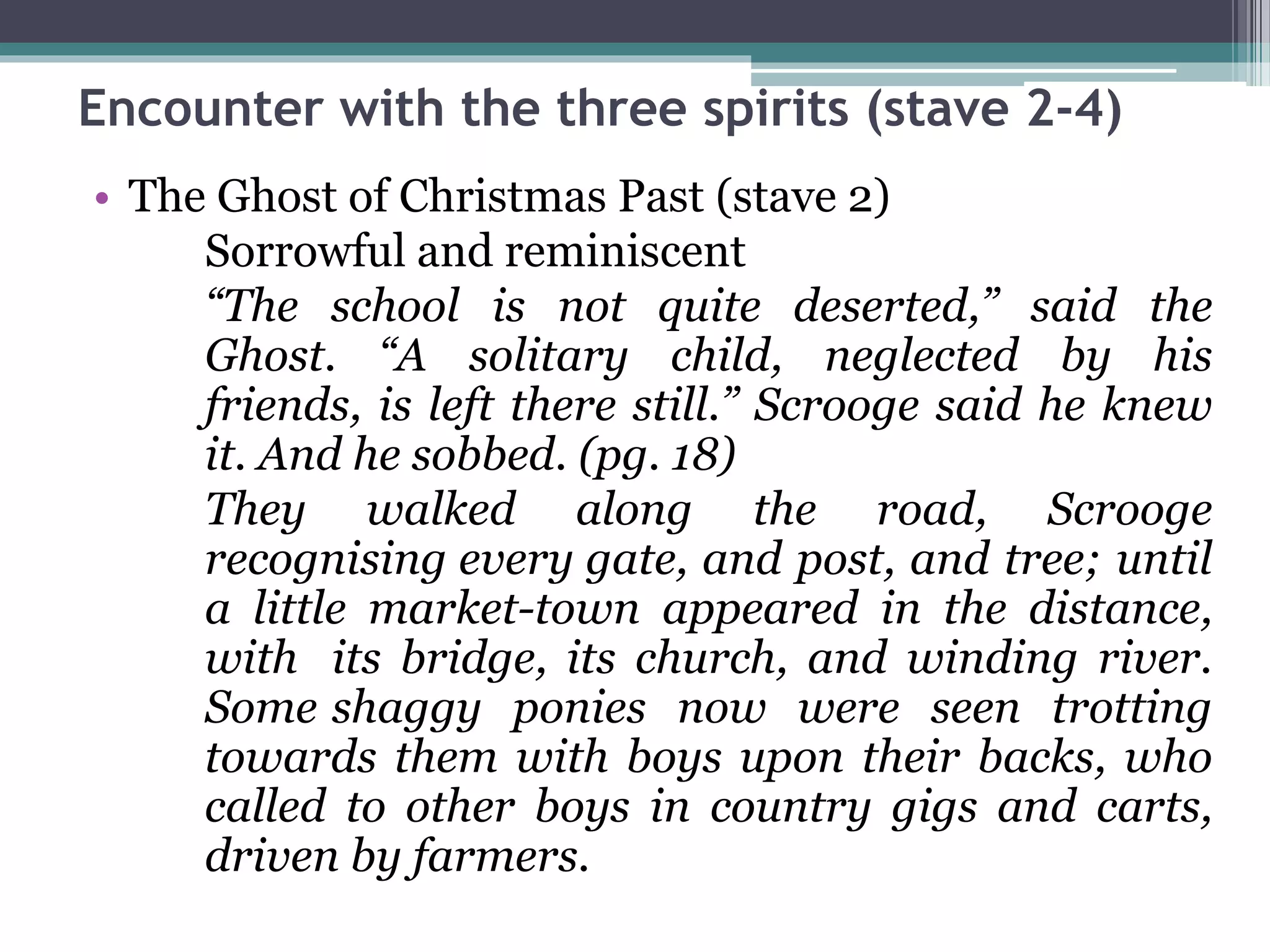 Encounter with the three spirits (stave 2-4)
• The Ghost of Christmas Past (stave 2)
Sorrowful and reminiscent
“The school is not quite deserted,” said the
Ghost. “A solitary child, neglected by his
friends, is left there still.” Scrooge said he knew
it. And he sobbed. (pg. 18)
They walked along the road, Scrooge
recognising every gate, and post, and tree; until
a little market-town appeared in the distance,
with its bridge, its church, and winding river.
Some shaggy ponies now were seen trotting
towards them with boys upon their backs, who
called to other boys in country gigs and carts,
driven by farmers.
 
