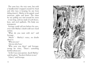 The same face; the very same, but with
a handkerchief wrapped around his head
and chin (was it keeping his jaw from
falling down?). Marley in his pigtail, usual
waistcoat, tights and boots. The chain
he was pulling was tied around his waist
- it was long, and was made of cash-boxes,
keys, and steel padlocks. His body was
transparent.
Scrooge could still not believe his eyes,
even with Marley’s death-cold eyes fixed
on him.
‘What do you want with me?’ said
Scrooge.
‘Much!’ - Marley’s voice, no doubt
about it.
‘Who are you?’
‘Ask me who I was.’
‘Who were you then?’ said Scrooge,
raising his voice. ‘There’s something
familiar about you.’
‘In life I was your partner, Jacob Marley,’
said the ghost. ‘You don’t believe in me?’
‘I don’t,’ said Scrooge.
18 19
 