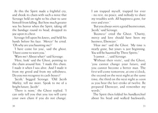 At this the Spirit made a frightful cry,
and shook its chain with such a noise that
Scrooge held on tight to his chair to save
himself from falling. But how much greater
was his horror when the Spirit, taking off
the bandage round its head, dropped its
jaw upon its chest.
Scrooge fell upon his knees, and held his
hands before his face. ‘Mercy!’ he cried.
‘Oh why are you haunting me?’
‘I have come for you’, said the ghost.
‘I have come to warn you.’
‘Warn me? About what?’ said Scrooge.
‘Here, look’ said the Ghost, pointing to
the chain around him. ‘I made this chain.
I made it when I was alive. And I made it
from my greed and from my selfishness.
Do you not recognise its cash-boxes?’
‘Jacob,’ begged Scrooge. ‘Old Jacob
Marley, tell me more. Speak to me of a
bright future, Jacob!’
‘There is none,’ the Ghost replied. ‘I
can only tell you that you too will carry
your own chain if you do not change.
20
I am trapped myself, trapped for ever
- no rest, no peace, and nobody to share
my troubles with. All happiness gone, for
ever and ever.’
‘But you always were a good businessman,
Jacob,’ said Scrooge.
‘Business!’ cried the Ghost. ‘Charity,
mercy and love should have been my
business, Ebenezer.’
‘Hear me!’ said the Ghost. ‘My time is
nearly gone, but yours is just beginning.
You will be haunted by Three Spirits.’
‘I cannot ...’, said Scrooge.
‘Without their visits’, said the Ghost,
‘you cannot change your future; and
you cannot become a better man. The
first will come tomorrow, at one o’clock;
the second on the next night at the same
time; the third on the next night as soon
as you hear the last stroke of twelve. Be
prepared Ebenezer, and remember my
words.’
The Spirit then folded his handkerchief
about his head and walked backwards;
21
 
