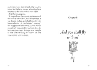 22
and with every step it took, the window
raised itself a little, so that when the ghost
reached it, the window was wide open.
And then it was gone.
Scroogeclosedthewindow,andexamined
thedoorbywhichtheGhosthadentered:it
was double-locked, as he had locked it with
his own hands. He tried to say ‘Humbug!’
but stopped himself halfway. And as he was
completely exhausted (it had not, after all,
been a regular day), Scrooge went straight
to bed, without taking his clothes off, and
very quickly went to sleep.
23
Chapter III
‘And you shall fly
with me’
 