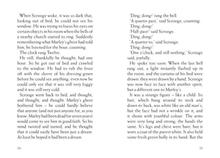 When Scrooge woke, it was so dark that,
looking out of bed, he could not see his
window. He was trying to focus his eyes on
certainobjectsinhisroomwhenthebellsof
a nearby church started to ring. Suddenly
remembering what Marley’s ghost had told
him, he listened for the hour, counting.
The clock rang Twelve.
He still, thankfully he thought, had one
hour. So he got out of bed and crawled
to the window. He had to rub the frost
off with the sleeve of his dressing-gown
before he could see anything; even now he
could only see that it was still very foggy
and it was still very cold.
Scrooge went back to bed, and thought,
and thought, and thought. Marley’s ghost
bothered him – he could hardly believe
that anyone (and not just anyone for, as you
know,Marleyhadbeendeadforsevenyears)
would come to see him in good faith. So his
mind twisted and turned, and he thought
that it could easily have been just a dream.
At least he hoped it had been a dream.
24
‘Ding, dong!’ rang the bell.
‘A quarter past,’ said Scrooge, counting.
‘Ding, dong!’
‘Half-past!’ said Scrooge.
‘Ding, dong!’
‘A quarter to,’ said Scrooge.
‘Ding, dong!’
‘One o’clock, and still nothing,’ Scrooge
said, joyfully.
He spoke too soon. When the last bell
rang out, a light instantly flashed up in
the room, and the curtains of his bed were
drawn:theyweredrawnbyahand.Scrooge
was now face to face with another spirit,
but a different one to Marley’s.
It was a strange figure – like a child. Its
hair, which hung around its neck and
down its back, was white like an old man’s;
but the face had not a wrinkle on it, and
it shone with youthful colour. The arms
were very long and strong; the hands the
same. It’s legs and chest were bare, but it
wore a coat of the purest white. It also held
some fresh green holly in its hand. But the
25
 