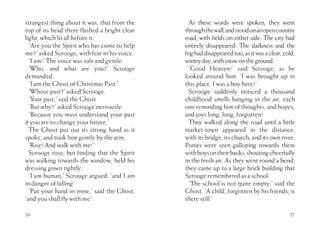 strangest thing about it was, that from the
top of its head there flashed a bright clear
light, which lit all before it.
‘Are you the Spirit who has come to help
me?’ asked Scrooge, with fear in his voice.
‘I am!’ The voice was soft and gentle.
‘Who, and what are you?’ Scrooge
demanded.
‘I am the Ghost of Christmas Past.’
‘Whose past?’ asked Scrooge.
‘Your past,’ said the Ghost
‘But why?’ asked Scrooge nervously.
‘Because you must understand your past
if you are to change your future.’
The Ghost put out its strong hand as it
spoke, and took him gently by the arm.
‘Rise! And walk with me!’
Scrooge rose; but finding that the Spirit
was walking towards the window, held his
dressing gown tightly.
‘I am human,’ Scrooge argued, ‘and I am
in danger of falling’.
‘Put your hand in mine,’ said the Ghost,
‘and you shall fly with me’.
26
As these words were spoken, they went
throughthewall,andstoodonanopencountry
road, with fields on either side. The city had
entirely disappeared. The darkness and the
foghaddisappearedtoo,asitwasaclear,cold,
wintryday,withsnowontheground.
‘Good Heaven!’ said Scrooge, as he
looked around him. ‘I was brought up in
this place. I was a boy here!’
Scrooge suddenly noticed a thousand
childhood smells hanging in the air, each
one reminding him of thoughts, and hopes,
and joys long, long, forgotten!
They walked along the road until a little
market-town appeared in the distance,
with its bridge, its church, and its own river.
Ponies were seen galloping towards them
withboysontheirbacks,shoutingcheerfully
in the fresh air. As they went round a bend,
they came up to a large brick building that
Scrooge remembered as a school.
‘The school is not quite empty,’ said the
Ghost. ‘A child, forgotten by his friends, is
there still.’
27
 