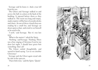 Scrooge said he knew it. And a tear fell
from his eye.
The Ghost and Scrooge walked in and
across the hall, to a door at the back of the
building. It opened before them as they
walked in. The room was long and empty,
made emptier still by lines of wooden desks
and chairs. At one of these a lonely boy was
reading by a small fire; and Scrooge sat
down upon a chair, and cried to see himself
as he used to be.
‘I wish,’ said Scrooge. ‘But it’s too late
now’
‘What is the matter?’ asked the Spirit.
‘Nothing,’ said Scrooge. ‘Nothing. There
was a boy singing a Christmas Carol at my
door last night. I should have given him
something: that’s all.’
The Ghost smiled thoughtfully, and
waved its hand saying: ‘Let us see another
Christmas!’
Scrooge and the Ghost again stood side
by side in the open air.
‘I have little time,’ said the Spirit. ‘Quick!’
28 29
 