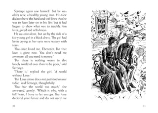 Scrooge again saw himself. But he was
older now; a healthy young man. His face
did not have the hard and stiff lines that he
was to have later on in his life; but it had
begun to show what was to trouble him
later: greed and selfishness.
He was not alone, but sat by the side of a
fair young girl in a black dress. The girl had
been crying as her eyes were watery with
tears.
‘You once loved me, Ebenezer. But that
love is gone now. You don’t need me
anymore; all you need is money.’
‘But there is nothing worse in this
lonely world of ours than to be poor,’ said
Scrooge.
‘There is,’ replied the girl. ‘A world
without Love.’
‘But Love alone does not put food on our
table,’ said Scrooge, thoughtfully.
‘You fear the world too much,’ she
answered, gently. ‘Which is why, with a
full heart, I have to let you go. You have
decided your future and do not need me
30 31
 
