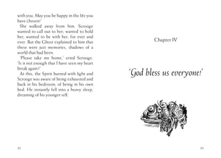 with you. May you be happy in the life you
have chosen!’
She walked away from him. Scrooge
wanted to call out to her; wanted to hold
her; wanted to be with her, for ever and
ever. But the Ghost explained to him that
these were just memories, shadows of a
world that had been.
‘Please take me home,’ cried Scrooge.
‘Is it not enough that I have seen my heart
break again?’
At this, the Spirit burned with light and
Scrooge was aware of being exhausted and
back in his bedroom, of being in his own
bed. He instantly fell into a heavy sleep,
dreaming of his younger self.
32 33
Chapter IV
‘God bless us everyone!’
 