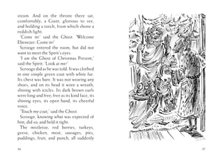steam. And on the throne there sat,
comfortably, a Giant, glorious to see,
and holding a torch, from which shone a
reddish light.
‘Come in!’ said the Ghost. ‘Welcome
Ebenezer. Come in!’
Scrooge entered the room, but did not
want to meet the Spirit’s eyes.
‘I am the Ghost of Christmas Present,’
said the Spirit. ‘Look at me!’
Scrooge did as he was told. It was clothed
in one simple green coat with white fur.
Its chest was bare. It was not wearing any
shoes, and on its head it wore a wreath,
shining with icicles. Its dark brown curls
were long and free; free as its kind face, its
shining eyes, its open hand, its cheerful
voice.
‘Touch my coat,’ said the Ghost.
Scrooge, knowing what was expected of
him, did so; and held it tight.
The mistletoe, red berries, turkeys,
geese, chicken, meat, sausages, pies,
puddings, fruit, and punch, all suddenly
36 37
 