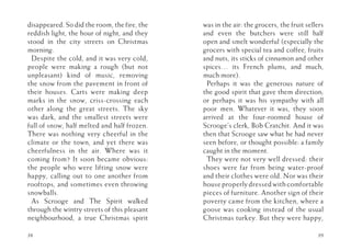 disappeared. So did the room, the fire, the
reddish light, the hour of night, and they
stood in the city streets on Christmas
morning.
Despite the cold, and it was very cold,
people were making a rough (but not
unpleasant) kind of music, removing
the snow from the pavement in front of
their houses. Carts were making deep
marks in the snow, criss-crossing each
other along the great streets. The sky
was dark, and the smallest streets were
full of snow, half melted and half frozen.
There was nothing very cheerful in the
climate or the town, and yet there was
cheerfulness in the air. Where was it
coming from? It soon became obvious:
the people who were lifting snow were
happy, calling out to one another from
rooftops, and sometimes even throwing
snowballs.
As Scrooge and The Spirit walked
through the wintry streets of this pleasant
neighbourhood, a true Christmas spirit
38
was in the air: the grocers, the fruit sellers
and even the butchers were still half
open and smelt wonderful (especially the
grocers with special tea and coffee, fruits
and nuts, its sticks of cinnamon and other
spices… its French plums, and much,
much more).
Perhaps it was the generous nature of
the good spirit that gave them direction;
or perhaps it was his sympathy with all
poor men. Whatever it was, they soon
arrived at the four-roomed house of
Scrooge’s clerk, Bob Cratchit. And it was
then that Scrooge saw what he had never
seen before, or thought possible: a family
caught in the moment.
They were not very well dressed: their
shoes were far from being water-proof
and their clothes were old. Nor was their
house properly dressed with comfortable
pieces of furniture. Another sign of their
poverty came from the kitchen, where a
goose was cooking instead of the usual
Christmas turkey. But they were happy,
39
 