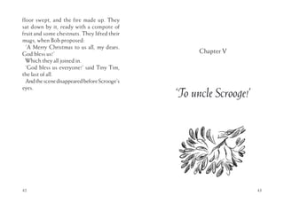 floor swept, and the fire made up. They
sat down by it, ready with a compote of
fruit and some chestnuts. They lifted their
mugs, when Bob proposed:
‘A Merry Christmas to us all, my dears.
God bless us!’
Which they all joined in.
‘God bless us everyone!’ said Tiny Tim,
the last of all.
AndthescenedisappearedbeforeScrooge’s
eyes.
42 43
Chapter V
‘To uncle Scrooge!’
 