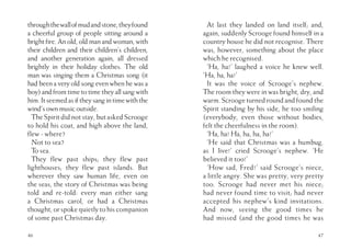 throughthewallofmudandstone,theyfound
a cheerful group of people sitting around a
bright fire. An old, old man and woman, with
their children and their children’s children,
and another generation again, all dressed
brightly in their holiday clothes. The old
man was singing them a Christmas song (it
had been a very old song even when he was a
boy) and from time to time they all sang with
him.Itseemedasiftheysangintimewiththe
wind’s own music outside.
TheSpiritdidnotstay,butaskedScrooge
to hold his coat, and high above the land,
flew - where?
Not to sea?
To sea.
They flew past ships; they flew past
lighthouses; they flew past islands. But
wherever they saw human life, even on
the seas, the story of Christmas was being
told and re-told: every man either sang
a Christmas carol, or had a Christmas
thought, or spoke quietly to his companion
of some past Christmas day.
46 47
At last they landed on land itself; and,
again, suddenly Scrooge found himself in a
country house he did not recognise. There
was, however, something about the place
which he recognised.
‘Ha, ha!’ laughed a voice he knew well.
‘Ha, ha, ha!’
It was the voice of Scrooge’s nephew.
The room they were in was bright, dry, and
warm. Scrooge turned round and found the
Spirit standing by his side, he too smiling
(everybody, even those without bodies,
felt the cheerfulness in the room).
‘Ha, ha! Ha, ha, ha, ha!’
‘He said that Christmas was a humbug,
as I live!’ cried Scrooge’s nephew. ‘He
believed it too!’
‘How sad, Fred!’ said Scrooge’s niece,
a little angry. She was pretty, very pretty
too. Scrooge had never met his niece;
had never found time to visit; had never
accepted his nephew’s kind invitations.
And now, seeing the good times he
had missed (and the good times he was
 