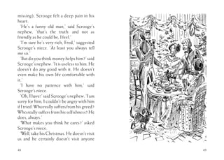 48
missing), Scrooge felt a deep pain in his
heart.
‘He’s a funny old man,’ said Scrooge’s
nephew, ‘that’s the truth: and not as
friendly as he could be, I feel.’
‘I’m sure he’s very rich, Fred,’ suggested
Scrooge’s niece. ‘At least you always tell
me so.’
‘But do you think money helps him?’ said
Scrooge’s nephew. ‘It is useless to him. He
doesn’t do any good with it. He doesn’t
even make his own life comfortable with
it.’
‘I have no patience with him,’ said
Scrooge’s niece.
‘Oh, I have!’ said Scrooge’s nephew. ‘I am
sorry for him; I couldn’t be angry with him
if I tried. Who really suffers from his greed?
Who really suffers from his selfishness? He
does, always.’
‘What makes you think he cares?’ asked
Scrooge’s niece.
‘Well, take his Christmas. He doesn’t visit
us and he certainly doesn’t visit anyone
49
 