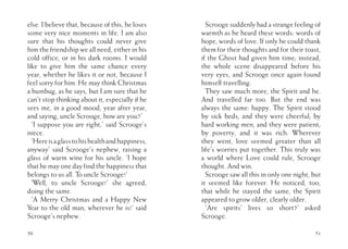 50
else. I believe that, because of this, he loses
some very nice moments in life. I am also
sure that his thoughts could never give
him the friendship we all need, either in his
cold office, or in his dark rooms. I would
like to give him the same chance every
year, whether he likes it or not, because I
feel sorry for him. He may think Christmas
a humbug, as he says, but I am sure that he
can’t stop thinking about it, especially if he
sees me, in a good mood, year after year,
and saying, uncle Scrooge, how are you?’
‘I suppose you are right,’ said Scrooge’s
niece.
‘Hereisaglasstohishealthandhappiness,
anyway’ said Scrooge’s nephew, raising a
glass of warm wine for his uncle. ‘I hope
that he may one day find the happiness that
belongs to us all. To uncle Scrooge!’
‘Well, to uncle Scrooge!’ she agreed,
doing the same.
‘A Merry Christmas and a Happy New
Year to the old man, wherever he is!’ said
Scrooge’s nephew.
51
Scrooge suddenly had a strange feeling of
warmth as he heard these words: words of
hope, words of love. If only he could thank
them for their thoughts and for their toast,
if the Ghost had given him time; instead,
the whole scene disappeared before his
very eyes, and Scrooge once again found
himself travelling.
They saw much more, the Spirit and he.
And travelled far too. But the end was
always the same: happy. The Spirit stood
by sick beds, and they were cheerful; by
hard working men, and they were patient;
by poverty, and it was rich. Wherever
they went, love seemed greater than all
life’s worries put together. This truly was
a world where Love could rule, Scrooge
thought. And win.
Scrooge saw all this in only one night, but
it seemed like forever. He noticed, too,
that while he stayed the same, the Spirit
appeared to grow older, clearly older.
‘Are spirits’ lives so short?’ asked
Scrooge.
 