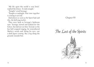 52
‘My life upon this world is very brief,’
replied the Ghost. ‘It ends tonight.’
‘Tonight!’ cried Scrooge.
‘Tonight at midnight. Our time together
is coming to an end.’
And almost as soon as the Spirit had said
this, the bell rang twelve.
They were back in Scrooge’s bedroom
now. Scrooge turned and looked for the
Ghost, but did not see him. Instead, as the
last bell stopped ringing, he remembered
Marley’s words and, lifting his eyes, saw
a dark figure coming, like a fog along the
ground, towards him.
53
Chapter VI
The Last of the Spirits
 