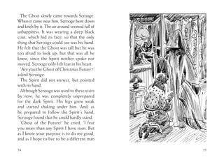 54
The Ghost slowly came towards Scrooge.
When it came near him, Scrooge bent down
and knelt by it. The air around seemed full of
unhappiness. It was wearing a deep black
coat, which hid its face, so that the only
thing that Scrooge could see was his hand.
He felt that the Ghost was tall but he was
too afraid to look up; but that was all he
knew, since the Spirit neither spoke nor
moved. Scrooge only felt fear in his heart.
‘Are you the Ghost of Christmas Future?’
asked Scrooge.
The Spirit did not answer, but pointed
with its hand.
AlthoughScroogewasusedtothesevisits
by now, he was completely unprepared
for the dark Spirit. His legs grew weak
and started shaking under him. And, as
he prepared to follow the Spirit’s hand,
Scrooge found that he could hardly stand.
‘Ghost of the Future!’ he cried, ‘I fear
you more than any Spirit I have seen. But
as I know your purpose is to do me good,
and as I hope to live to be a different man
55
 