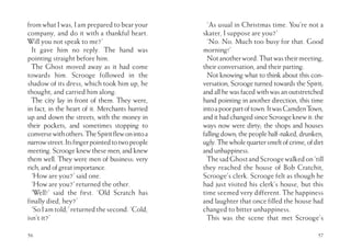 56
from what I was, I am prepared to bear your
company, and do it with a thankful heart.
Will you not speak to me?’
It gave him no reply. The hand was
pointing straight before him.
The Ghost moved away as it had come
towards him. Scrooge followed in the
shadow of its dress, which took him up, he
thought, and carried him along.
The city lay in front of them. They were,
in fact, in the heart of it. Merchants hurried
up and down the streets, with the money in
their pockets, and sometimes stopping to
conversewithothers.TheSpiritflewonintoa
narrowstreet.Itsfingerpointedtotwopeople
meeting. Scrooge knew these men, and knew
them well. They were men of business: very
rich,andofgreatimportance.
‘How are you?’ said one.
‘How are you?’ returned the other.
‘Well!’ said the first. ‘Old Scratch has
finally died, hey?’
‘SoIamtold,’returnedthesecond.‘Cold,
isn’t it?’
57
‘As usual in Christmas time. You’re not a
skater, I suppose are you?’
‘No. No. Much too busy for that. Good
morning!’
Notanotherword.Thatwastheirmeeting,
their conversation, and their parting.
Not knowing what to think about this con-
versation, Scrooge turned towards the Spirit;
and all he was faced with was an outstretched
hand pointing in another direction, this time
intoapoorpartoftown.ItwasCamdenTown,
andithadchangedsinceScroogeknewit:the
ways now were dirty; the shops and houses
fallingdown;thepeoplehalf-naked,drunken,
ugly.Thewholequartersmeltofcrime,ofdirt
andunhappiness.
ThesadGhostandScroogewalkedon‘till
they reached the house of Bob Cratchit,
Scrooge’s clerk. Scrooge felt as though he
had just visited his clerk’s house, but this
time seemed very different. The happiness
and laughter that once filled the house had
changed to bitter unhappiness.
This was the scene that met Scrooge’s
 