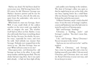 Marley was dead. He had been dead for
seven years now. Did Scrooge know this?
Of course he did. Ebenezer Scrooge was
Marley’s business partner and he was his
only friend. He was, after all, the only one,
apart from the undertaker, who went to
Marley’s funeral.
What kind of a man was Scrooge, then?
Well, if you could think of the coldest
weather or the iciest wind, you might be
able to imagine the man. The weather
itself had no effect on him. Rather, it was
the cold inside that froze everything about
him: his lips, his nose, his cheeks, his eyes,
his voice, especially his voice, and even
his walk. And nobody was meaner than
Scrooge. Nobody ever stopped him in the
street to say, ‘My dear Scrooge, how are
you? When will you come to see me?’
Once upon a time - on Christmas Eve - old
Scrooge sat busy in his office. It was cold,
nastyweather,andthefogwasthick.Thecity
clocks had just rang three, but it was quite
dark already - it had not been light all day
4
- and candles were burning in the windows.
The door of Scrooge’s office was open so
that he might keep an eye on his clerk, who
was busy copying letters by a small flame
(this was because Scrooge was so mean that
he kept the coal in his own room).
‘AMerryChristmas,uncle!’criedacheerful
voice. It was the voice of Scrooge’s nephew,
a warm and handsome man who had come to
invite his uncle to a Christmas party.
‘Bah!’ said Scrooge, ‘humbug!’
‘Christmas a humbug, uncle!’ said
Scrooge’s nephew. ‘You don’t mean that,
I am sure?’
‘I do,’ said Scrooge. ‘Merry Christmas?
You are too poor to be merry!’
‘And you are too rich not to be!’ said his
nephew.
‘What is Christmas,’ said Scrooge,
‘but a time for paying bills and a time for
finding yourself a year older? I do not need
Christmas and Christmas does not need
me. Keep Christmas in your own way, and
let me keep it in mine.’
5
 