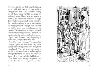 58
eyes: in a corner sat Bob Cratchit crying
like a child, with two of his own children
sitting beside him. Mrs. Cratchit holding
one of them, trying hard to kiss away her
husband’s tears. There were no words of
warmth; and there were no voices of hope.
This awful vision was made more painful by
the complete stillness in the scene: nothing
and nobody moved. Scrooge soon saw why
his clerk’s family was so unhappy: in the
corneroftheroomstoodanemptychairwith
asmallcrutchleaningnexttoit.TinyTim,the
joyofthisfamily,hadbeentakenfromthem.
‘Spirit,’ said Scrooge, tears beginning to
fill his eyes, ‘why has the child died?’
The Ghost said nothing. The scene had
changed again and this time they were
facing an entrance gate to some overgrown
churchyard. The old iron gate made a
metallic noise as the Spirit moved through it.
Scrooge stood still, and could not follow the
Spirit:adeathlyfearhadtakenholdofhim.
The Spirit stood among the graves, and
pointeddowntoone.Scroogewaited,hislegs
59
 