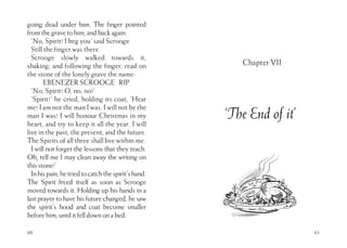 60
going dead under him. The finger pointed
fromthegravetohim,andbackagain.
‘No, Spirit! I beg you’ said Scrooge
Still the finger was there.
Scrooge slowly walked towards it,
shaking; and following the finger, read on
the stone of the lonely grave the name:
EBENEZER SCROOGE RIP
‘No, Spirit! O, no, no!’
‘Spirit!’ he cried, holding its coat, ‘Hear
me! I am not the man I was. I will not be the
man I was! I will honour Christmas in my
heart, and try to keep it all the year. I will
live in the past, the present, and the future.
The Spirits of all three shall live within me.
I will not forget the lessons that they teach.
Oh, tell me I may clean away the writing on
thisstone!’
Inhispain,hetriedtocatchthespirit’shand.
The Spirit freed itself as soon as Scrooge
moved towards it. Holding up his hands in a
last prayer to have his future changed, he saw
the spirit’s hood and coat become smaller
beforehim,untilitfelldownonabed.
61
Chapter VII
‘The End of it’
 
