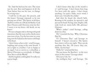 62
Yes! And the bed was his own. The room
was his own. Best and happiest of all, the
Time before him was his own, to change
his wrong ways!
‘I will live in the past, the present, and
the future!’ Scrooge repeated, as he was
getting out of bed. ‘The Spirits of all three
shall live within me. Oh Jacob Marley! God
bless Heaven and Christmas time for this!
I swear it on my knees, old Jacob, on my
knees!’
Hewassohappyandsoshiningwithgood
intentions that the tears on his cheeks were
now tears of joy. For the first time in a very
longtimehelookedtothefuturewithhope
in his heart.
‘I don’t know what to do!’ cried Scrooge,
laughing and crying in the same breath. ‘I
am as light as a feather; I am as happy as
an angel; I am as merry as a schoolboy, a
Merry Christmas to everybody! A Happy
New Year to all the World!’
And he laughed, and laughed. It really was
a great laugh.
63
‘I don’t know what day of the month it
is!’ said Scrooge. ‘I don’t know how long
I’ve been with the spirits. I don’t know
anything. I’m quite a baby; never mind, I
don’t care. I’d rather be a baby!’
And then he heard the church bells.
Running to the window, he opened it, and
putouthishead.Nofog;clear,bright,cold;
cold, fresh air; merry bells. Oh, glorious!
Glorious!
‘What’s today?’ cried Scrooge, calling
down to a boy.
‘Eh?’ returned the boy. ‘Why, Christmas
Day Sir.’
‘It’s Christmas Day!’ said Scrooge to
himself. ‘I haven’t missed it. The Spirits
have done it all in one night. They can do
anything they like. Of course they can.
Hello, my fine boy!’
‘Hello Sir!’ returned the boy.
‘Do you know the Butchers’, in the next
street at the corner?’ Scrooge asked.
‘Of course I do, Sir.’
‘An intelligent boy!’ said Scrooge. ‘Do
 