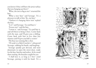 64
you know if they still have the prize turkey
that was hanging up there?’
‘What, the one as big as me?’ returned the
boy.
‘What a nice boy!’ said Scrooge. ‘It’s a
pleasure to talk to him. Yes, my boy!’
‘I believe it’s hanging there now’ replied
the boy.
‘Is it?’ said Scrooge. ‘Go and buy it.’
‘Excuse me?’ said the boy.
‘I mean it,’ said Scrooge. ‘Go and buy it,
and tell them to bring it here. Come back
with the man, and I’ll give you a shilling.
Come back with him in less than five
minutes and I’ll give you half-a-crown!’
The boy was running like a shot.
‘I’ll send it to Bob Cratchit’s!’ whispered
Scrooge, rubbing his hands, and laughing.
Scrooge quickly got dressed, and went
downstairs to open the street door, ready
fortheboy,butcherandturkey.Ashestood
there waiting, the knocker caught his eye.
‘I shall love it, as long as I live!’ cried
Scrooge, patting it with his hand. ‘It’s a
65
 