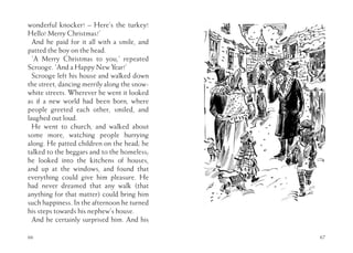 66
wonderful knocker! – Here’s the turkey!
Hello! Merry Christmas!’
And he paid for it all with a smile, and
patted the boy on the head.
‘A Merry Christmas to you,’ repeated
Scrooge. ‘And a Happy New Year!’
Scrooge left his house and walked down
the street, dancing merrily along the snow-
white streets. Wherever he went it looked
as if a new world had been born, where
people greeted each other, smiled, and
laughed out loud.
He went to church, and walked about
some more, watching people hurrying
along. He patted children on the head; he
talked to the beggars and to the homeless;
he looked into the kitchens of houses,
and up at the windows, and found that
everything could give him pleasure. He
had never dreamed that any walk (that
anything for that matter) could bring him
such happiness. In the afternoon he turned
his steps towards his nephew’s house.
And he certainly surprised him. And his
67
 