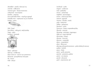 76
dwindled – zmaleć, skurczyć się
entirely – całkowicie
entrance gate – brama wejściowa
exhausted – wyczerpany
familiar – znajomy
fear took hold of him – strach go ogarnął
fearfully stare – wpatrywać się ze strachem
feather – pióro
feebly – słabo, wątle
filth – brud
fine fellow – miły gość, miły koleżka
finger - palec
fireplace - kominek
flame – płomień
flash up – rozbłysnąć
float in the air – unosić się w powietrzu
fluttered – przepełniony emocjami
fly – lecieć
fold – złożyć
77
forehead – czoło
forgive – wybaczać
foul – paskudny
freeze – zamarznąć
frightful – przerażający
frown – zmarszczyć brwi
funeral - pogrzeb
furrows – bruzda , rowek
gaily – kolorowo
gallop – galopować
garment – ciuch
generous – hojny, wspaniałomyślny
ghostly – straszny
gleaming – jaśniejący, migotający
glide on– sunąć naprzód
glistening – lśniący
gloomy - mroczny
glorious – wspaniały
glory – wspaniałość
glow – błyszczeć
glowing with good intentions – pełen dobrych intencji
goblet – kielich
grace – łaska
grave – grób, poważny
gravely – poważnie, godnie
gravy – sos mięsny
greed – chciwość
grief – zmartwienie, żal
 