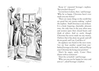 6
‘Keep it?’ repeated Scrooge’s nephew.
‘But you don’t keep it!’
‘Let meleaveitalone,then,’saidScrooge.
‘Why be so happy. Christmas hasn’t ever
made you any money!’
‘There are many things in this world that
are good but not money-making,’ replied
thenephew.‘AndChristmasisoneofthem.
It is a kind, forgiving, charitable, pleasant
time; the only time in the year when men
and women open their closed hearts and
think of others. And so, uncle, though
Christmas has never made me any money,
I believe that it has done me good, and will
do me good; and I say, God bless it!’
An applause was heard in the next room.
‘Let me hear another sound from you,’
barkedScroogetohisclerk,‘andyou’llkeep
your Christmas by losing your position!’
’Don’t be angry, uncle. Come! Have
dinner with us tomorrow.’
‘Don’t be so foolish!’ said Scrooge.
‘Why can you not be happy for once and
join us?’, asked Scrooge’s nephew.
7
 