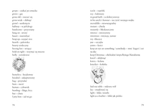 78
grope – szukać po omacku
grove – gaj
grow old – starzeć się
grow weak – słabnąć
growl – warknięcie
halfway – w pół drogi
handsome – przystojny
hang on - wisieć
haunt – nawiedzać
heap up– usypać stos
hearth – palenisko
hearty serdeczny
hissing hot – wrzący
hold on tight – trzymać się mocno
holly - ostrokrzew
homeless - bezdomny
hooded – zakapturzony
hug – przytulać
hum – nucić
human – człowiek
humbug – blaga, kicz
hut – chata
I pity him – żal mi go
79
icicle – sopelek
icy – lodowaty
in good faith – w dobrej wierze
in his uncle’s honour – na cześć swojego wujka
incredible – niewiarygodny
instant – chwila
instantly – błyskawicznie
intense – intensywny
intention – intencja, zamiar
ivy –bluszcz
jaw – szczęka
joints – kości
keep an eye on something / somebody – mieć kogoś / coś
naoku
keepChristmas–obchodzićświętaBożegoNarodzenia
kneel – uklęknąć
knees – kolana
knocker – kołatka
laid out table – nakryty stół
lay – znajdować się
light – lekki, światło
light as a feather – lekki jak piórko
 