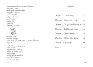 86
turn one’s steps towards – skierować kroki do
undertaker – grabarz
unprepared – nieprzygotowany
untouched – nietknięty
vanish – zniknąć
vigour – wigor, energia
visible – widoczny
vision – wizja
wagon - fura
waist – pas
waistcoat – kamizelka
warmth – ciepło
wealthy – zamożny
were hung with living green – zostały obwieszone
zielenią
whisper – szeptać
wicked – haniebny, niegodziwy
wide - szeroki
winding – kręta, wijąca się
with a chucke – chichocząc
wrap – owinąć
wreath – wieniec, wianuszek
wretched – haniebny
wrinkle – zmarszczka
87
Contents
Chapter 1 – Bah! Humbug! 3
Chapter 2 – Remember my words 13
Chapter 3 – And you shall fly with me 23
Chapter 4 – God bless us everyone 33
Chapter 5 – To uncle Scrooge 43
Chapter 6 – The last of the Spirits 53
Chapter 7 – The end of it 61
Glossary 71
 