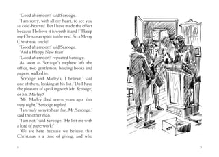 ‘Good afternoon!’ said Scrooge.
‘I am sorry, with all my heart, to see you
so cold-hearted. But I have made the effort
because I believe it is worth it and I’ll keep
my Christmas spirit to the end. So a Merry
Christmas, uncle!’
‘Good afternoon!’ said Scrooge.
‘And a Happy New Year!’
‘Good afternoon!’ repeated Scrooge.
As soon as Scrooge’s nephew left the
office, two gentlemen, holding books and
papers, walked in.
‘Scrooge and Marley’s, I believe,’ said
one of them, looking at his list. ‘Do I have
the pleasure of speaking with Mr. Scrooge,
or Mr. Marley?’
‘Mr. Marley died seven years ago, this
very night,’ Scrooge replied.
‘Iamtrulysorrytohearthat,Mr.Scrooge.’
said the other man.
‘I am not,’ said Scrooge. ‘He left me with
a load of paperwork!’
‘We are here because we believe that
Christmas is a time of giving, and who
8 9
 