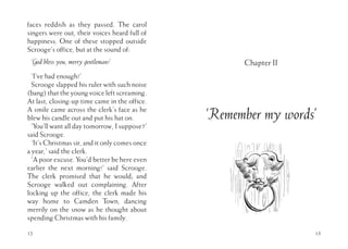 faces reddish as they passed. The carol
singers were out, their voices heard full of
happiness. One of these stopped outside
Scrooge’s office, but at the sound of:
‘God bless you, merry gentleman!’
‘I’ve had enough!’
Scrooge slapped his ruler with such noise
(bang) that the young voice left screaming.
At last, closing-up time came in the office.
A smile came across the clerk’s face as he
blew his candle out and put his hat on.
‘You’ll want all day tomorrow, I suppose?’
said Scrooge.
‘It’s Christmas sir, and it only comes once
a year,’ said the clerk.
‘A poor excuse. You’d better be here even
earlier the next morning!’ said Scrooge.
The clerk promised that he would; and
Scrooge walked out complaining. After
locking up the office, the clerk made his
way home to Camden Town, dancing
merrily on the snow as he thought about
spending Christmas with his family.
12 13
Chapter II
‘Remember my words’
 
