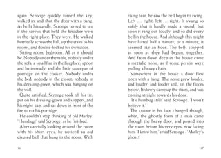 again. Scrooge quickly turned the key,
walked in, and shut the door with a bang.
As he lit his candle, Scrooge turned to see
if the screws that held the knocker were
in the right place. They were. He walked
hurriedly across the hall, up the stairs to his
rooms, and double-locked his own door.
Sitting room, bedroom. All as it should
be. Nobody under the table, nobody under
the sofa; a small fire in the fireplace; spoon
and basin ready; and the little saucepan of
porridge on the cooker. Nobody under
the bed; nobody in the closet; nobody in
his dressing-gown, which was hanging on
the wall.
Quite satisfied, Scrooge took off his tie;
put on his dressing-gown and slippers, and
his night-cap; and sat down in front of the
fire to eat his porridge.
He couldn’t stop thinking of old Marley.
‘Humbug!’ said Scrooge, as he finished.
After carefully looking around the room
with his short eyes, he noticed an old
disused bell that hung in the room. With
16
rising fear, he saw the bell begin to swing.
Left … right; left … right. It swung so
softly that it hardly made a sound; but
soon it rang out loudly, and so did every
bell in the house. And although this might
have lasted half a minute, or a minute, it
seemed like an hour. The bells stopped
as soon as they had begun, together.
And from down deep in the house came
a mettalic noise, as if some person were
pulling a heavy chain.
Somewhere in the house a door flew
open with a bang. The noise grew louder,
and louder, and louder still, on the floors
below. It slowly came up the stairs, and was
coming straight towards his door.
‘It’s humbug still!’ said Scrooge. ‘I won’t
believe it.’
The colour in his face changed though,
when, the ghostly form of a man came
through the heavy door, and passed into
the room before his very eyes, now facing
him.‘Iknowhim,’criedScrooge-‘Marley’s
ghost!’
17
 