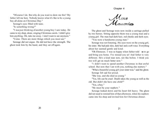 "Ofcourse I do. But why do you want to show me this? My
father left me here. Nobody knows what it's like to be a young
boy all alone on Christmas Day."
Scrooge's eyes filled with tears.
"Is something wrong?"
"I wasjust thinking of another young boy I saw today. He
came to my shop, alone, singing Christmas carols. I didn't give
him anything. Oh, take me away. I don't want to see anymore."
"Come. There are more things which you must see."
Scrooge did not argue. He did not have the strength. The
ghost took him by the hand, and they set off again.
20
The ghost and Scrooge were now inside a carriage pulled
by two horses. Sitting opposite them was a young man and a
young girl. The man had dark hair, red cheeks and dark eyes.
"You were a handsome young man."
Scrooge was not listening. His eyes were on the young girl,
his sister. She had pale skin, dark hair and a soft voice. Everything
about her seemed gentle and kind.
"Oh Ebenezer, I was so happy when father told m
e to go
and bring you home. I've missed you so! And father is very
different. He's a kind man now, not like before. I think you
two will get on much better now."
"1 didn't want to spend another Christmas in that awful
school. But now that I am with you, nothing else matters."
"What a beautiful young girl your sister was," said the ghost.
Scrooge felt sad but proud.
"She was, and she died so young."
"Yes, life can be cruel. Death takes the young as well as the
old. But didn't she have one child?"
"Yes, a boy."
"He must be your nephew."
Scrooge looked down and his heart felt heavy. The ghost
did not need to remind him of that afternoon, when his nephew
came into his shop and invited him for Christmas dinner.
21
Chapter 4
 