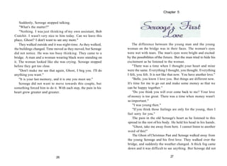 Suddenly, Scrooge stopped talking.
"What's the matter?"
"Nothing. I was just thinking of my own assistant, Bob
Cratchit. I wasn't very nice to him today. Can we leave this
place, Ghost? I don't want to see any more."
They walked outside and it was night-time. As they walked,
the buildings changed. Time moved as they moved, but Scrooge
did not notice. He was too busy thinking. They came to a
bridge. A man and a woman wearing black were standing on
it. The woman looked like she was crying. Scrooge stopped
before they got too close.
"Don't make me see that again, Ghost, I beg you. I'll do
anything you want."
"It is your last memory, and it is one you must see."
Scrooge did not want to move towards this couple, but
something forced him to do it. With each step, the pain in his
heart grew greater and greater.
26
The difference between the young man and the young
woman on the bridge was in their faces. The woman's eyes
were wet with tears. The man's eyes were bright and excited
by the possibilities ofthe future. But the man tried to hide his
excitement as he listened to the woman.
"There was a time when I thought your heart and mine
were the same. Everything I thought, you thought. Everything
I felt, you felt. It is not like that now. You have another love."
"Belle, you know I love you. But things are different now.
It's time for me to go out and make some money so that we
can be happy together."
"Do you think you will ever come back to me? Your love
of money is too great. There was a time when money wasn't
so important."
"I was young then."
"If you think those feelings are only for the young, then I
feel sorry for you."
The pain in the old Scrooge's heart as he listened to this
spread to the rest of his body. He held his head in his hands.
"Ghost, take me away from here. I cannot listen to another
word of this!"
The Ghost of Christmas Past and Scrooge walked away from
the young Scrooge and his first love. They walked over the
bridge, and suddenly the weather changed. A thick fog came
down and it was difficult to see anything. But Scrooge did not
27
Chapter 5
 