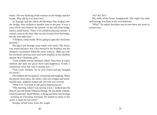 notice. He was thinking of the woman on the bridge and her
words. Why did he ever leave her?
As Scrooge and the Ghost of Christmas Past walked over
the bridge, they walked to another time in the past. It was a
time which was closer to the present. At the end of the bridge
stood a small house. There were children playing outside. A
woman came to the door. She was the woman from the bridge,
but she was older now.
"Children, come inside. We're going to open the Christmas
presents."
The ghost and Scrooge went inside with them. The house
was small and poor, but a fire burned in the fireplace and the
children's excitement filled the room with joy. Belle sat with
her husband, smiling more and more brightly as the children
opened their Christmas gifts.
"Look at Belle and her husband, Ghost! They have so many
children and each one gives them such happiness. If only I
could know what that man is feeling now ..."
"Very well, children. Go to your rooms and get changed
for lunch."
The children all ran upstairs, screaming and laughing. When
the parents were alone, the father, who was a happy and warm-
hearted man, suddenly looked sad. His wife was worried.
"What is it? You look so sad you're frightening me."
"This morning, when I was leaving town, I walked past the
shop of your old friend, Ebenezer Scrooge. He was inside working.
I hear his partner,Jacob Marley, is dying and there was Scrooge
- working on Christmas morning! He looked so alone in the
world, it made me feel awful."
Scrooge turned away from the couple.
30
"No! No! No!"
The walls of the house disappeared. The night was dark
and Scrooge was back in his own bedroom.
"Why?" he asked, but there was no one there any more to
answer him.
31
 
